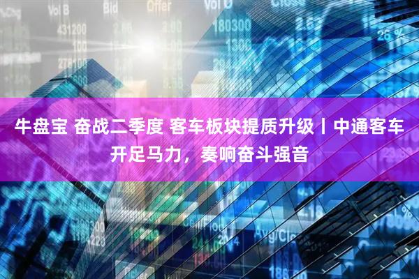 牛盘宝 奋战二季度 客车板块提质升级丨中通客车开足马力，奏响奋斗强音