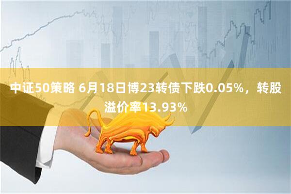 中证50策略 6月18日博23转债下跌0.05%，转股溢价率13.93%