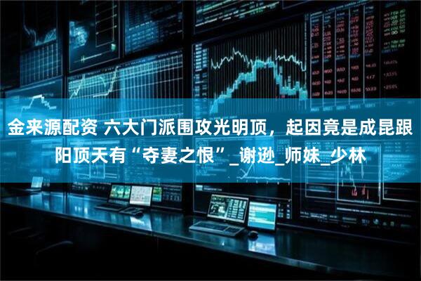 金来源配资 六大门派围攻光明顶，起因竟是成昆跟阳顶天有“夺妻之恨”_谢逊_师妹_少林