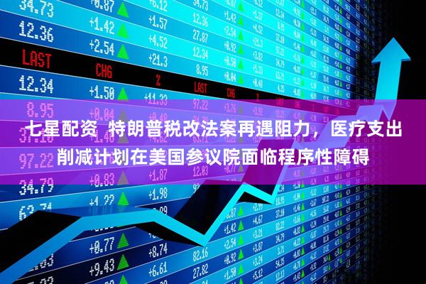 七星配资  特朗普税改法案再遇阻力，医疗支出削减计划在美国参议院面临程序性障碍