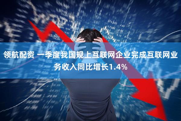 领航配资 一季度我国规上互联网企业完成互联网业务收入同比增长1.4%
