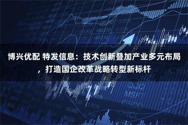 博兴优配 特发信息：技术创新叠加产业多元布局，打造国企改革战略转型新标杆