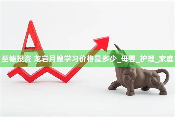 至德投资 龙岩月嫂学习价格是多少_母婴_护理_家庭