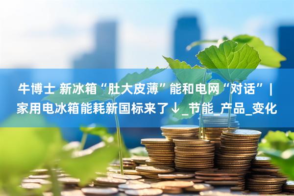 牛博士 新冰箱“肚大皮薄”能和电网“对话” | 家用电冰箱能耗新国标来了↓_节能_产品_变化
