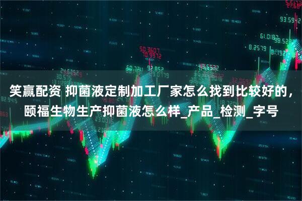 笑赢配资 抑菌液定制加工厂家怎么找到比较好的，颐福生物生产抑菌液怎么样_产品_检测_字号