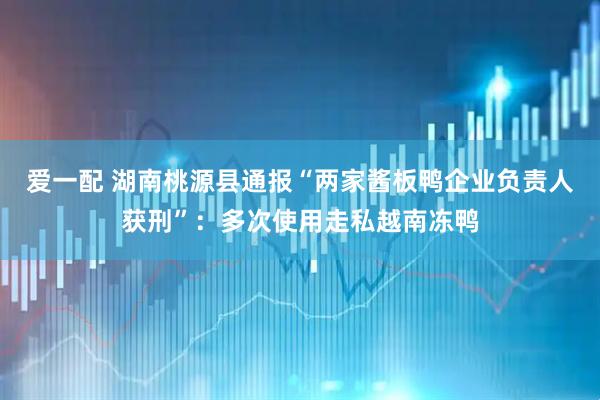 爱一配 湖南桃源县通报“两家酱板鸭企业负责人获刑”：多次使用走私越南冻鸭