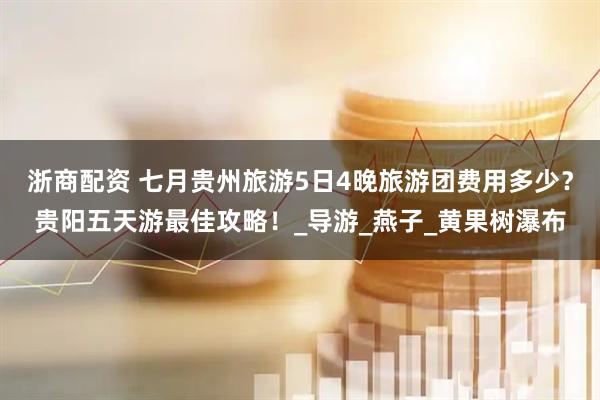 浙商配资 七月贵州旅游5日4晚旅游团费用多少？贵阳五天游最佳攻略！_导游_燕子_黄果树瀑布