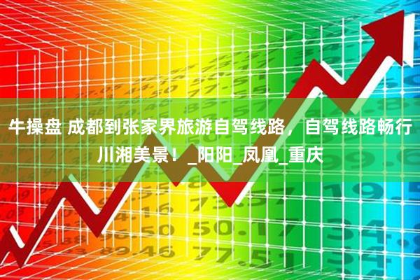 牛操盘 成都到张家界旅游自驾线路，自驾线路畅行川湘美景！_阳阳_凤凰_重庆