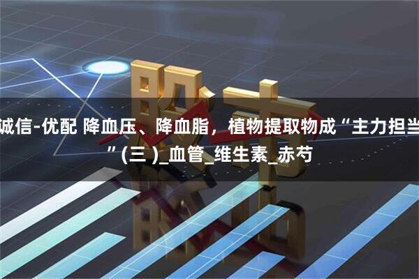诚信-优配 降血压、降血脂,植物提取物成“主力担当”(三 )_血管_维生素_赤芍