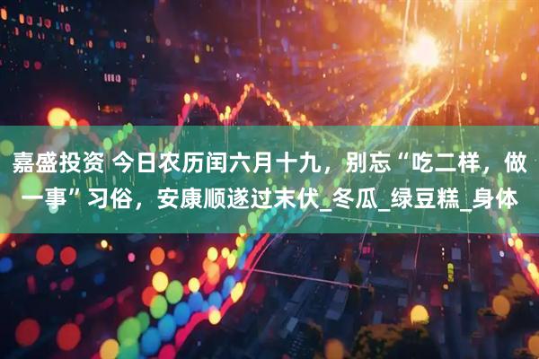 嘉盛投资 今日农历闰六月十九，别忘“吃二样，做一事”习俗，安康顺遂过末伏_冬瓜_绿豆糕_身体