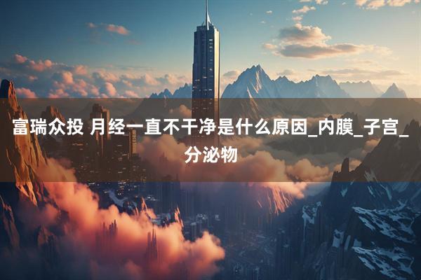 富瑞众投 月经一直不干净是什么原因_内膜_子宫_分泌物