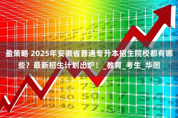 盈策略 2025年安徽省普通专升本招生院校都有哪些？最新招生计划出炉！_教育_考生_华图