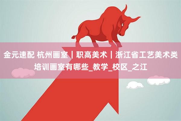 金元速配 杭州画室｜职高美术｜浙江省工艺美术类培训画室有哪些_教学_校区_之江