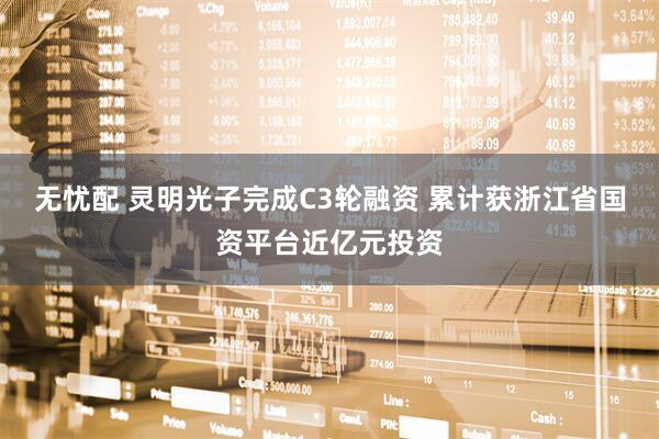 无忧配 灵明光子完成C3轮融资 累计获浙江省国资平台近亿元投资