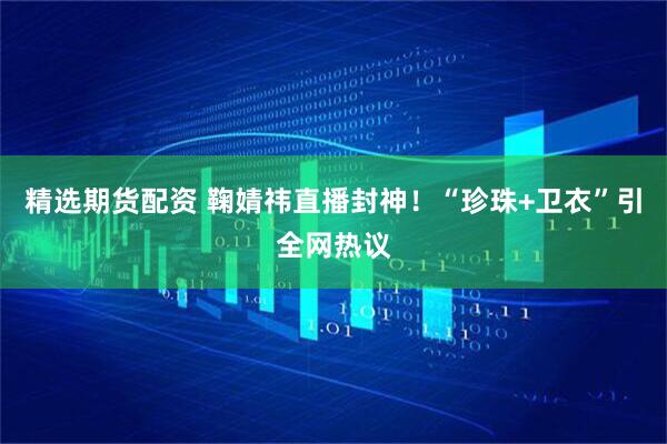 精选期货配资 鞠婧祎直播封神！“珍珠+卫衣”引全网热议