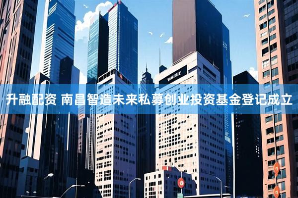 升融配资 南昌智造未来私募创业投资基金登记成立