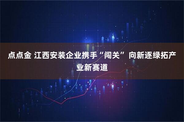 点点金 江西安装企业携手“闯关” 向新逐绿拓产业新赛道
