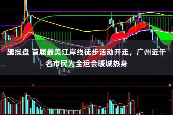 趣操盘 首届最美江岸线徒步活动开走，广州近千名市民为全运会暖城热身