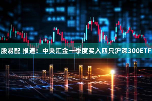 股易配 报道：中央汇金一季度买入四只沪深300ETF