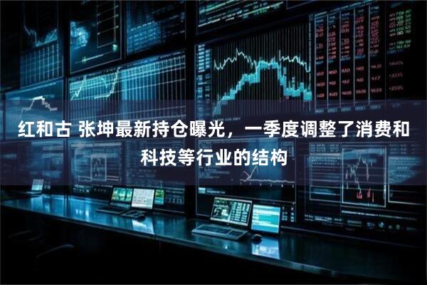 红和古 张坤最新持仓曝光，一季度调整了消费和科技等行业的结构