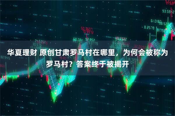 华夏理财 原创甘肃罗马村在哪里，为何会被称为罗马村？答案终于被揭开