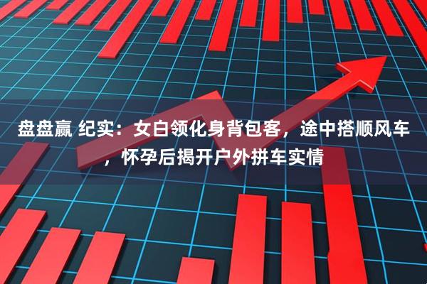盘盘赢 纪实：女白领化身背包客，途中搭顺风车，怀孕后揭开户外拼车实情