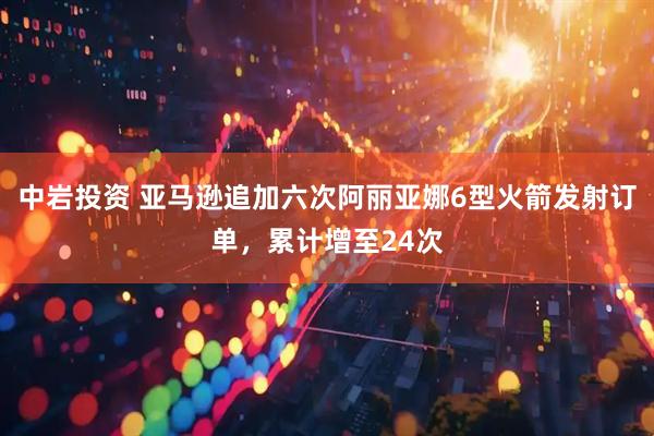 中岩投资 亚马逊追加六次阿丽亚娜6型火箭发射订单,累计增至24次